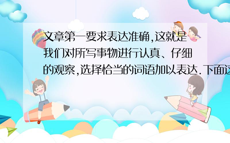 文章第一要求表达准确,这就是我们对所写事物进行认真、仔细的观察,选择恰当的词语加以表达.下面这篇短文是一个小朋友写的,读