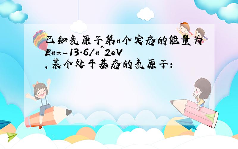 已知氢原子第n个定态的能量为En=-13.6/n^2eV,某个处于基态的氢原子：