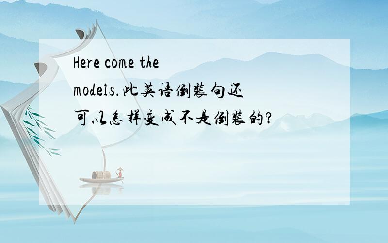 Here come the models.此英语倒装句还可以怎样变成不是倒装的?