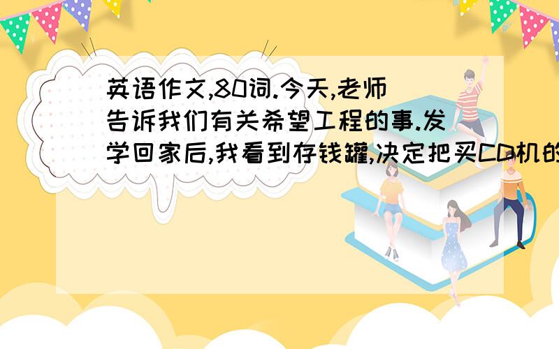 英语作文,80词.今天,老师告诉我们有关希望工程的事.发学回家后,我看到存钱罐,决定把买CD机的钱捐给希望工程.虽然没买