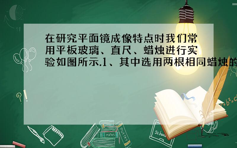 在研究平面镜成像特点时我们常用平板玻璃、直尺、蜡烛进行实验如图所示.1、其中选用两根相同蜡烛的目的是便于确定______