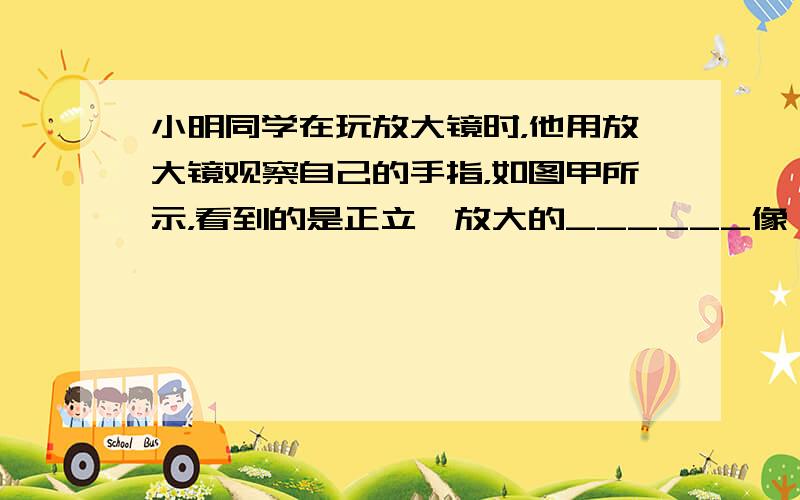 小明同学在玩放大镜时，他用放大镜观察自己的手指，如图甲所示，看到的是正立、放大的______像；然后他用放大镜观察远处的