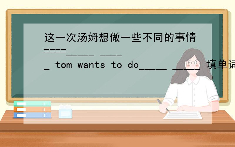 这一次汤姆想做一些不同的事情====_____ _____ tom wants to do_____ _____ 填单词