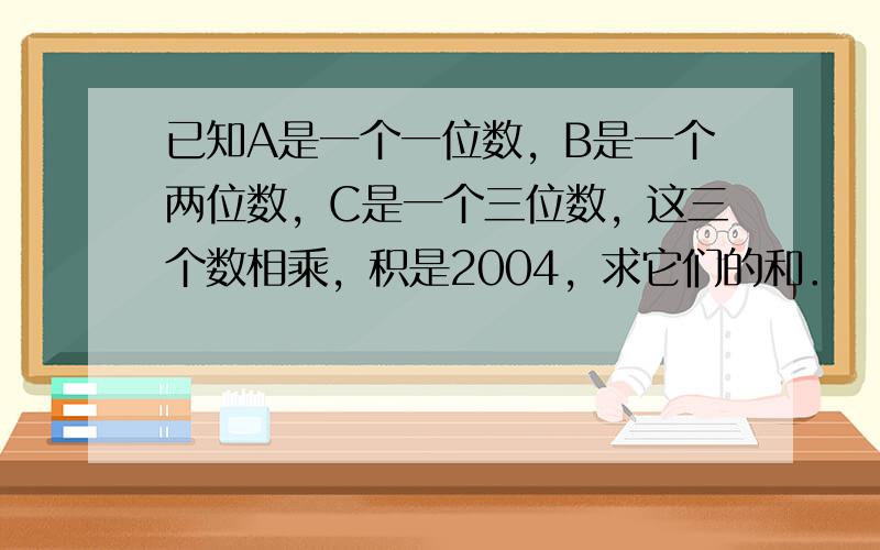 已知A是一个一位数，B是一个两位数，C是一个三位数，这三个数相乘，积是2004，求它们的和．