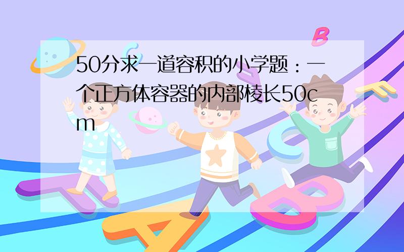 50分求一道容积的小学题：一个正方体容器的内部棱长50cm