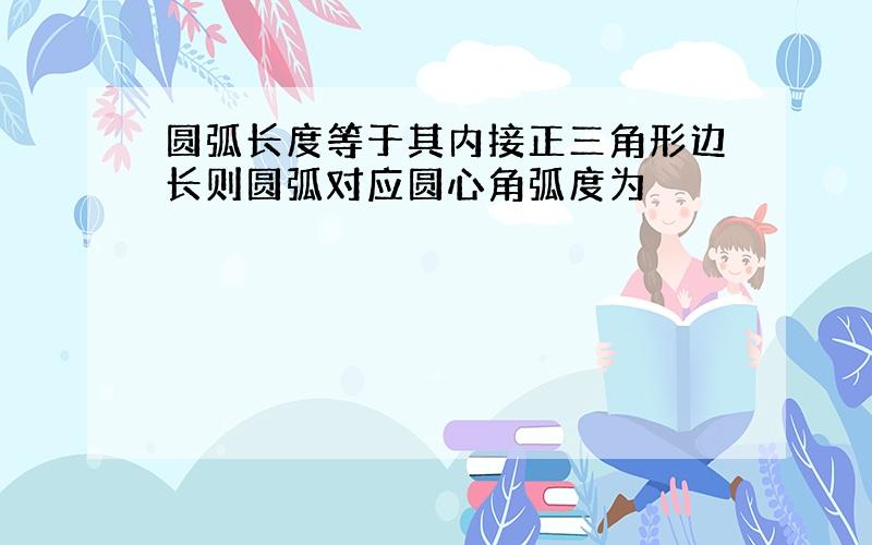 圆弧长度等于其内接正三角形边长则圆弧对应圆心角弧度为