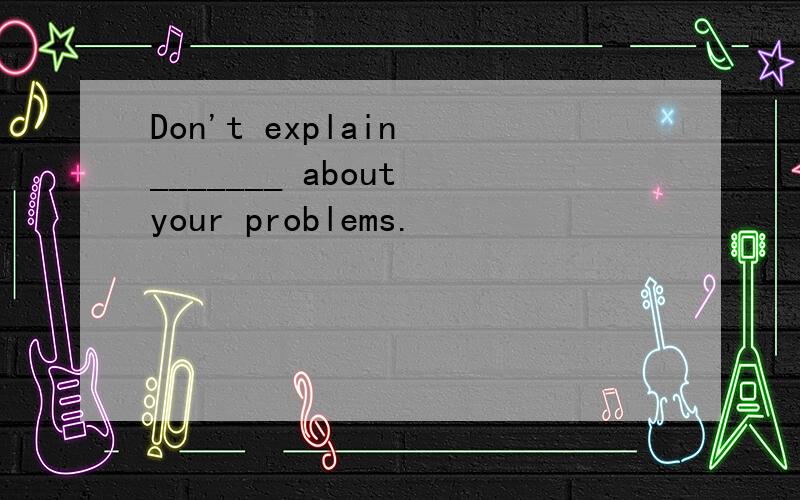 Don't explain _______ about your problems.