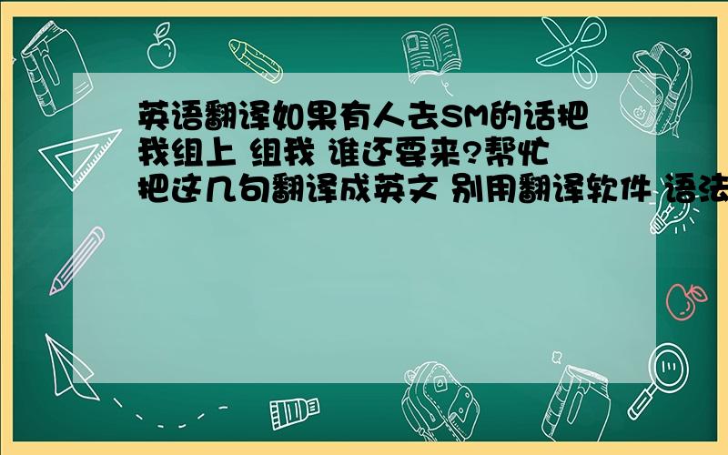 英语翻译如果有人去SM的话把我组上 组我 谁还要来?帮忙把这几句翻译成英文 别用翻译软件 语法要正确SM 是缩写 是个地