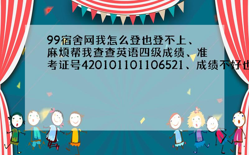 99宿舍网我怎么登也登不上、麻烦帮我查查英语四级成绩、准考证号420101101106521、成绩不好也没关系、谢谢