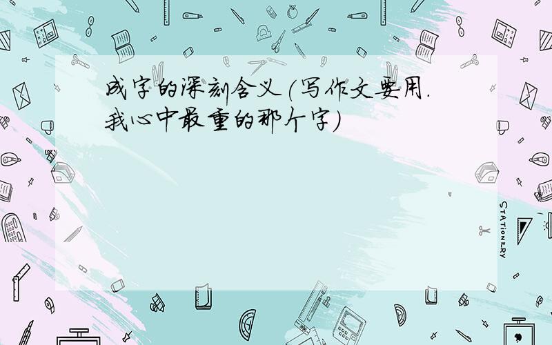 成字的深刻含义(写作文要用.我心中最重的那个字)