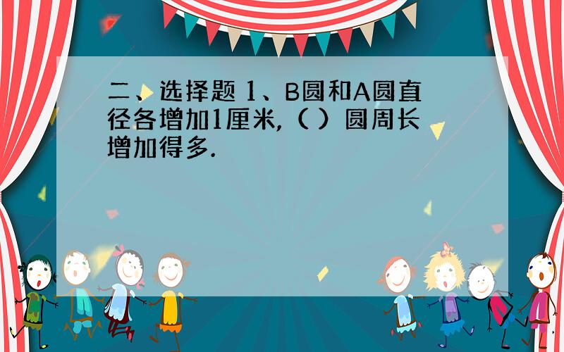 二、选择题 1、B圆和A圆直径各增加1厘米,（ ）圆周长增加得多.