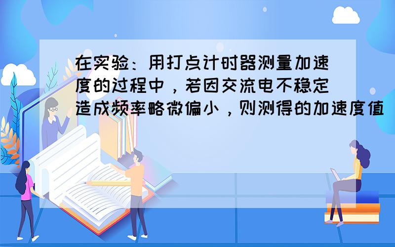 在实验：用打点计时器测量加速度的过程中，若因交流电不稳定造成频率略微偏小，则测得的加速度值_________(填“偏大”