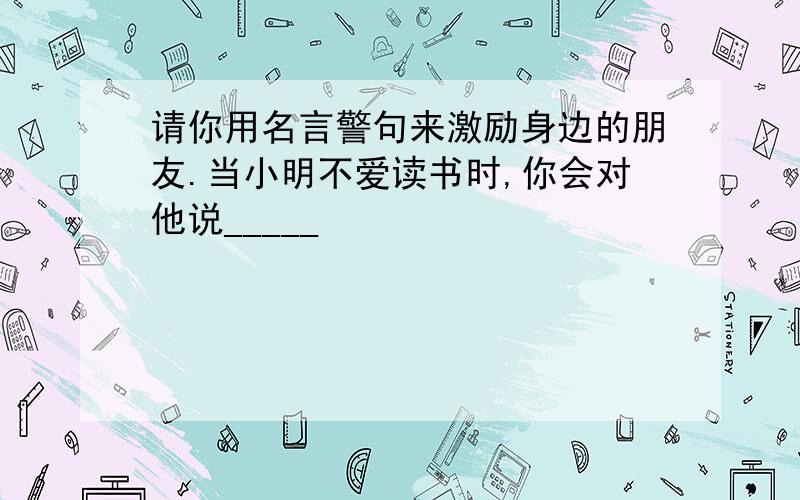 请你用名言警句来激励身边的朋友.当小明不爱读书时,你会对他说_____