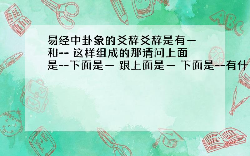 易经中卦象的爻辞爻辞是有— 和-- 这样组成的那请问上面是--下面是— 跟上面是— 下面是--有什么区别吗一楼这位小同学