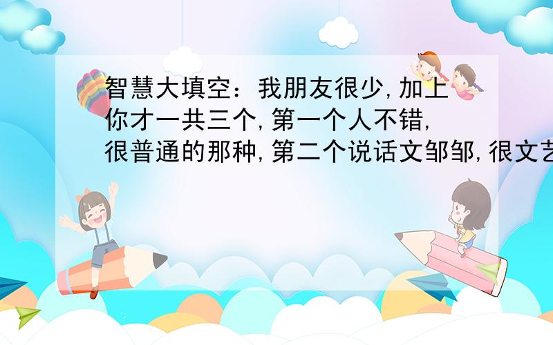 智慧大填空：我朋友很少,加上你才一共三个,第一个人不错,很普通的那种,第二个说话文邹邹,很文艺的那种,第三个就是你了,我