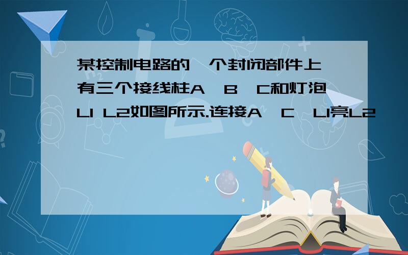 某控制电路的一个封闭部件上,有三个接线柱A,B,C和灯泡L1 L2如图所示.连接A,C,L1亮L2