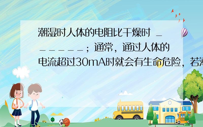 潮湿时人体的电阻比干燥时 ______；通常，通过人体的电流超过30mA时就会有生命危险，若潮湿时人双手间的电阻为800