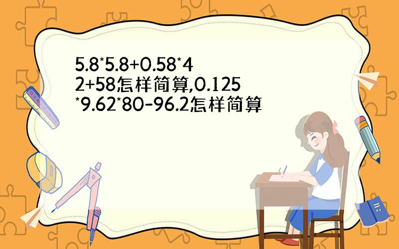 5.8*5.8+0.58*42+58怎样简算,0.125*9.62*80-96.2怎样简算