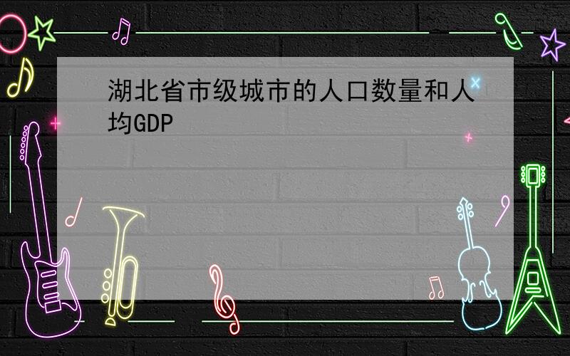 湖北省市级城市的人口数量和人均GDP