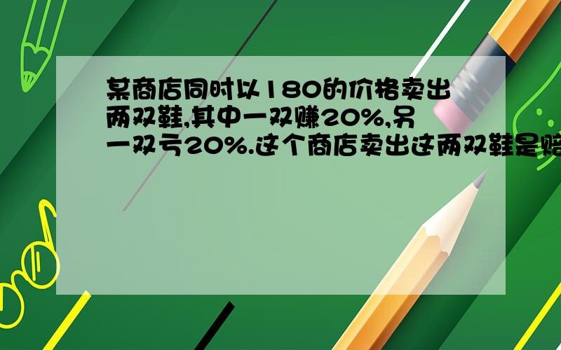 某商店同时以180的价格卖出两双鞋,其中一双赚20%,另一双亏20%.这个商店卖出这两双鞋是赔本还是赚钱?