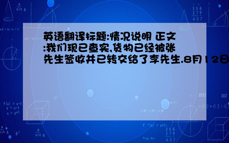 英语翻译标题:情况说明 正文:我们现已查实,货物已经被张先生签收并已转交给了李先生.8月12日,我们和李先生联系也证实了