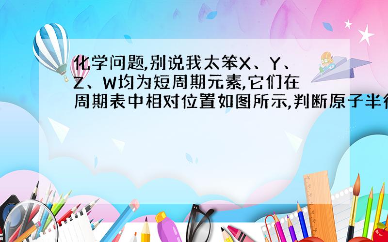 化学问题,别说我太笨X、Y、Z、W均为短周期元素,它们在周期表中相对位置如图所示,判断原子半径如图XY ZW答案是 Z＞