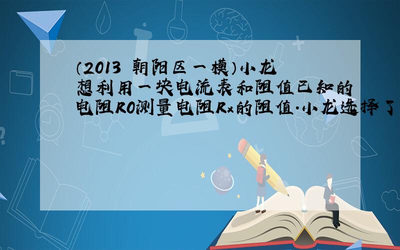 （2013•朝阳区一模）小龙想利用一块电流表和阻值已知的电阻R0测量电阻Rx的阻值．小龙选择了满足实验要求的器材，并连接