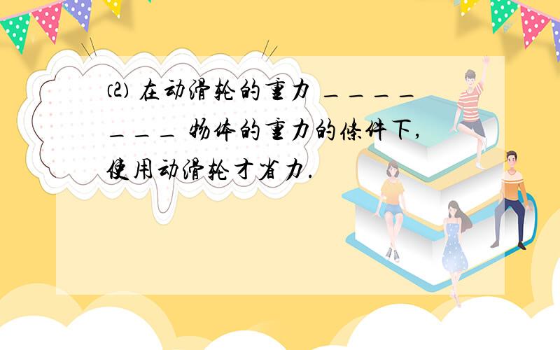 ⑵ 在动滑轮的重力 _______ 物体的重力的条件下,使用动滑轮才省力.