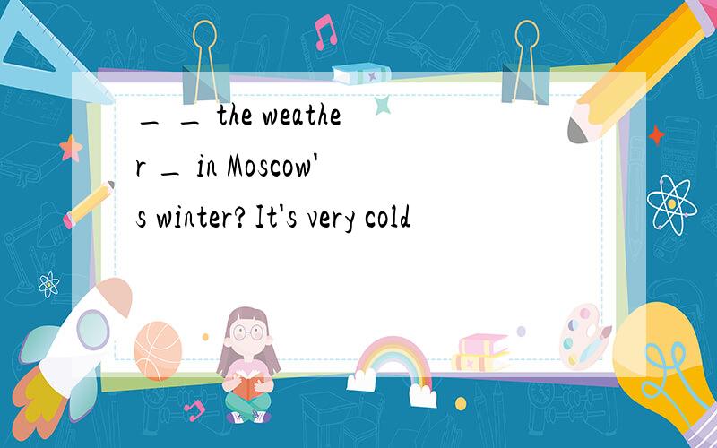 _ _ the weather _ in Moscow's winter?It's very cold