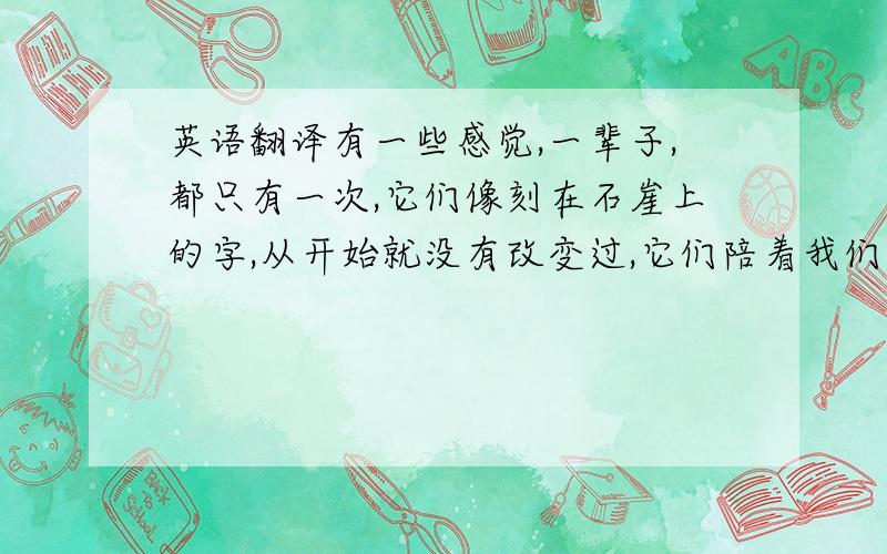 英语翻译有一些感觉,一辈子,都只有一次,它们像刻在石崖上的字,从开始就没有改变过,它们陪着我们走过每一座陌生的城市,每一