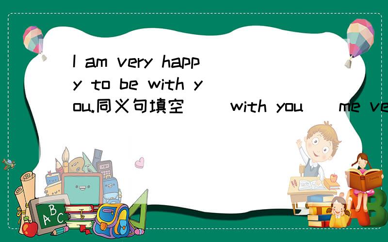 I am very happy to be with you.同义句填空 （）with you（）me very hap