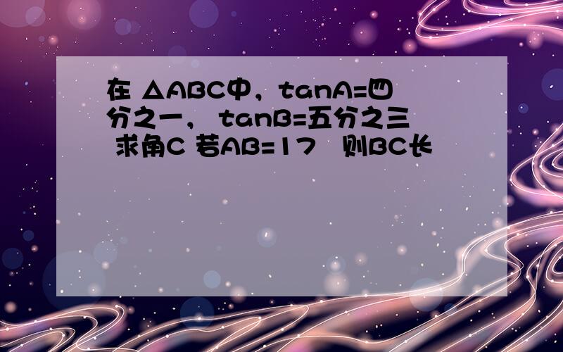 在 △ABC中，tanA=四分之一， tanB=五分之三 求角C 若AB=17½则BC长