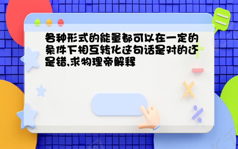 各种形式的能量都可以在一定的条件下相互转化这句话是对的还是错,求物理帝解释