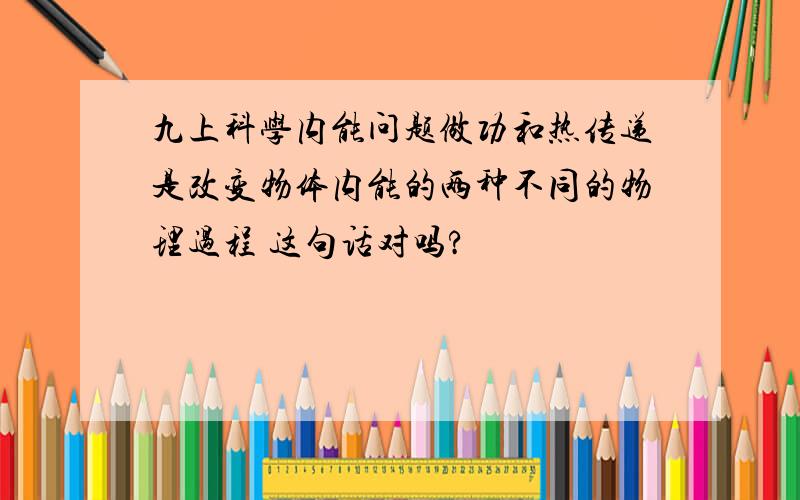 九上科学内能问题做功和热传递是改变物体内能的两种不同的物理过程 这句话对吗?