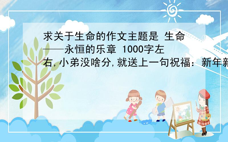 求关于生命的作文主题是 生命——永恒的乐章 1000字左右,小弟没啥分,就送上一句祝福：新年新气象,祝福大家在新的一年里