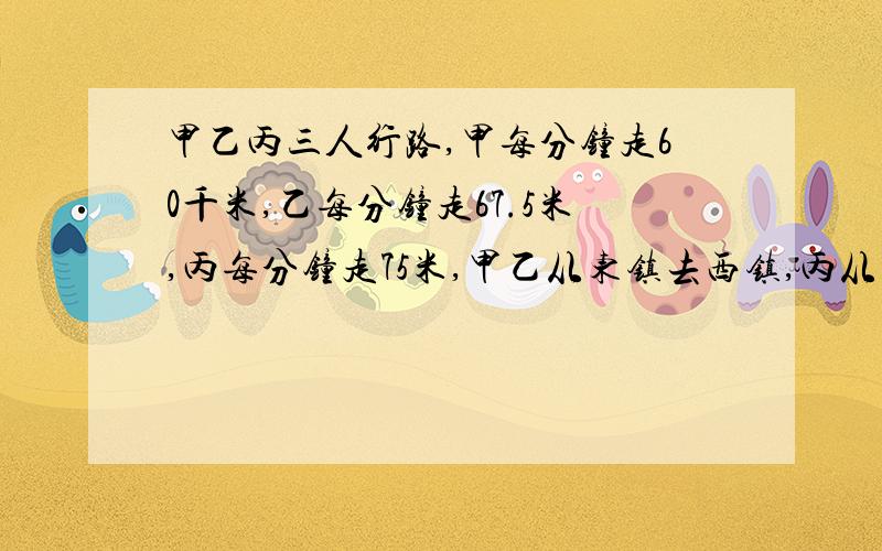 甲乙丙三人行路,甲每分钟走60千米,乙每分钟走67.5米,丙每分钟走75米,甲乙从东镇去西镇,丙从西镇去东