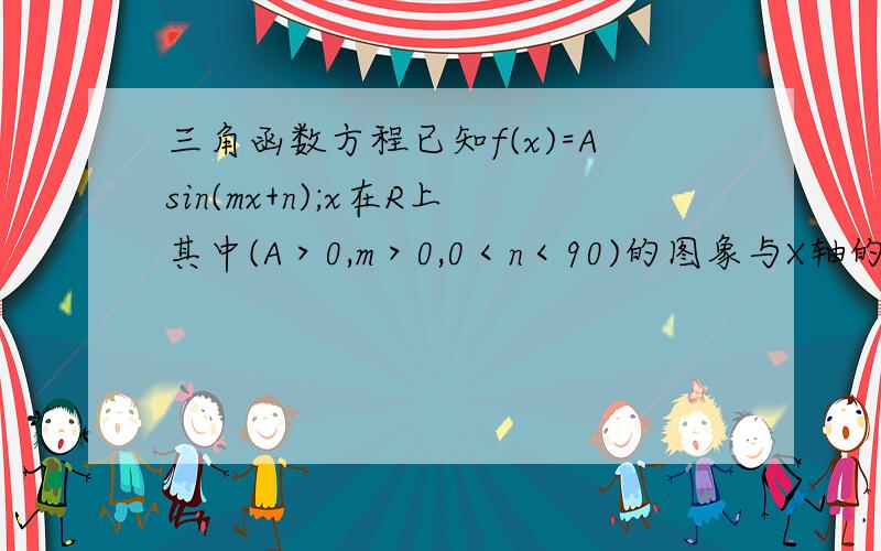 三角函数方程已知f(x)=Asin(mx+n);x在R上其中(A＞0,m＞0,0＜n＜90)的图象与X轴的焦点中.想邻两