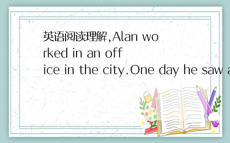 英语阅读理解,Alan worked in an office in the city.One day he saw a