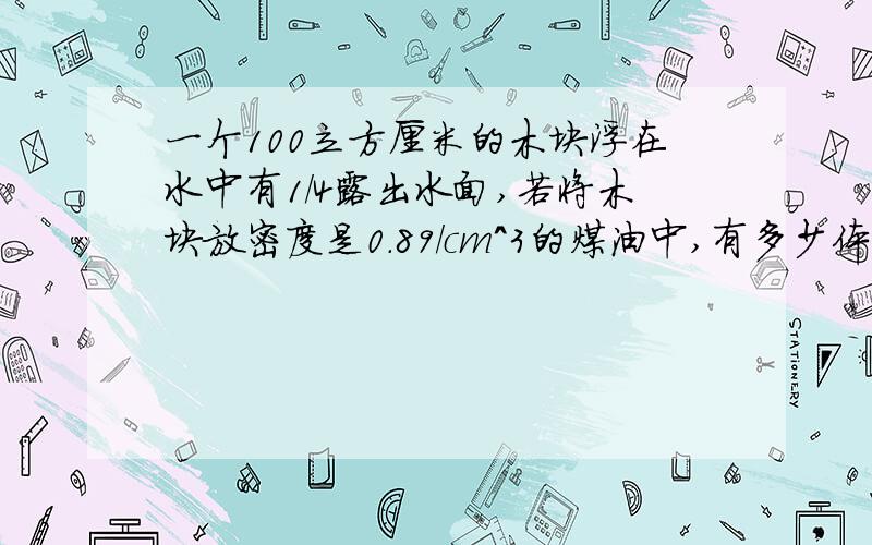 一个100立方厘米的木块浮在水中有1/4露出水面,若将木块放密度是0.89/cm^3的煤油中,有多少体积浸在煤油中