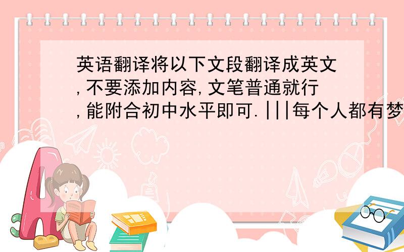 英语翻译将以下文段翻译成英文,不要添加内容,文笔普通就行,能附合初中水平即可.|||每个人都有梦想.我的梦想是当一名医生