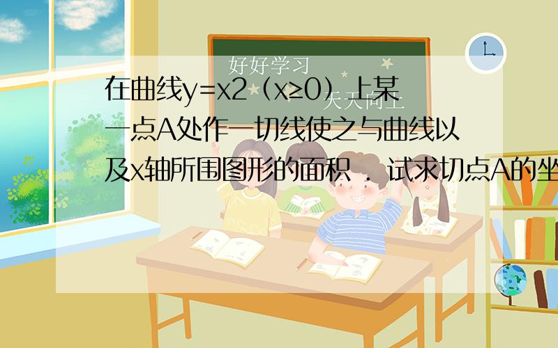 在曲线y=x2（x≥0）上某一点A处作一切线使之与曲线以及x轴所围图形的面积 ．试求切点A的坐标及过