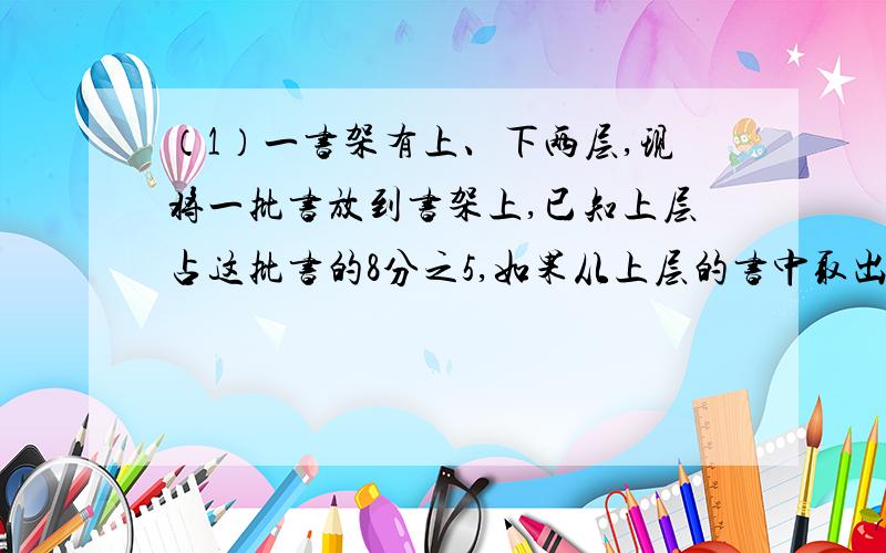 （1）一书架有上、下两层,现将一批书放到书架上,已知上层占这批书的8分之5,如果从上层的书中取出10本放到下层,则上层比