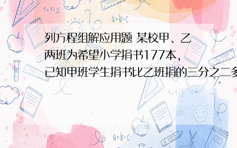 列方程组解应用题 某校甲、乙两班为希望小学捐书177本,已知甲班学生捐书比乙班捐的三分之二多7本,求甲乙