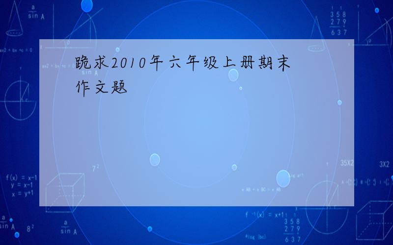 跪求2010年六年级上册期末作文题