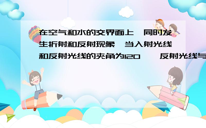 在空气和水的交界面上,同时发生折射和反射现象,当入射光线和反射光线的夹角为120°,反射光线与折射光线的夹角为90°时,