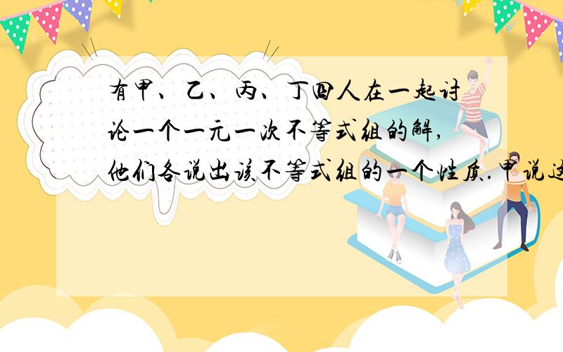 有甲、乙、丙、丁四人在一起讨论一个一元一次不等式组的解,他们各说出该不等式组的一个性质.甲说这个不等式组的解在-2和3之