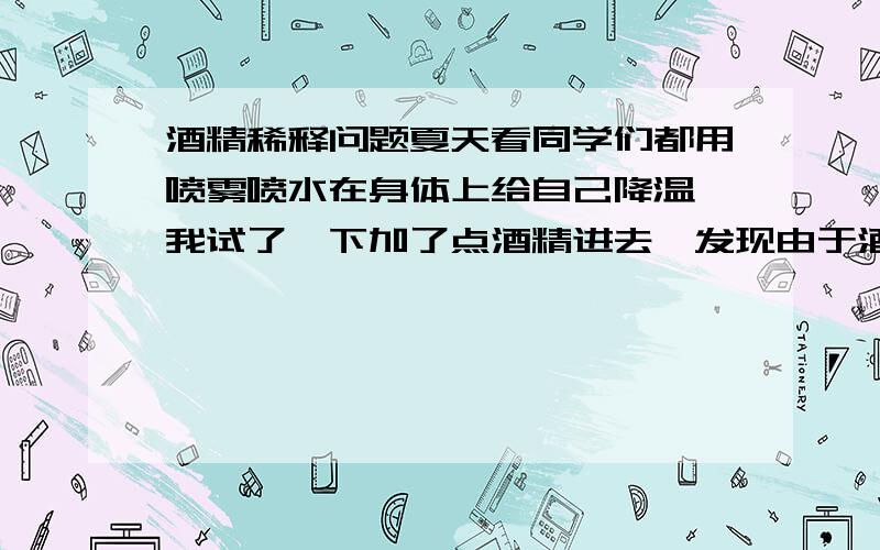 酒精稀释问题夏天看同学们都用喷雾喷水在身体上给自己降温,我试了一下加了点酒精进去,发现由于酒精的挥发作用,会有一直冰凉的