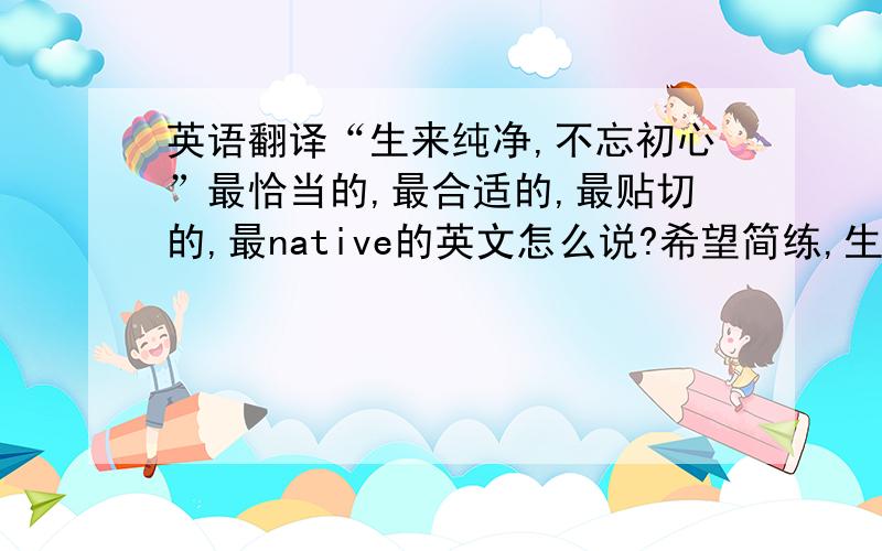 英语翻译“生来纯净,不忘初心”最恰当的,最合适的,最贴切的,最native的英文怎么说?希望简练,生动,有意境意思贴近“