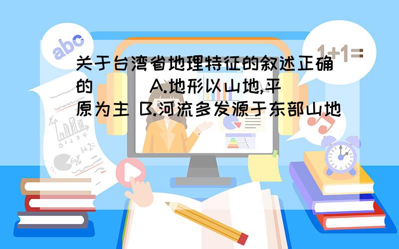 关于台湾省地理特征的叙述正确的（ ） A.地形以山地,平原为主 B.河流多发源于东部山地