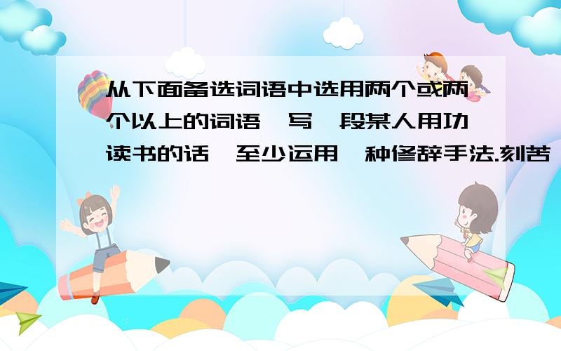 从下面备选词语中选用两个或两个以上的词语,写一段某人用功读书的话,至少运用一种修辞手法.刻苦 充满 茶饭无心 全神贯注